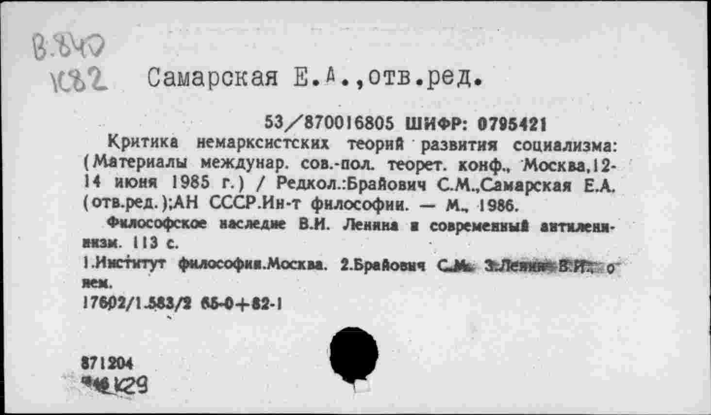 ﻿ш. Самарская Е.л•,отв.ред.
53/870016805 ШИФР: 0795421
Критика немарксистских теорий развития социализма: (Материалы междунар. сов.-пол. теорет. конф., Москва, 12-14 июня 1985 г.) / Редкол.:Брайович С.М.,Самарская Е.А. (отв.ред. );АН СССР.Ин-т философии. — М„ 1986.
Философское наследие В.И. Ленина ■ современны» аитилени-мзм. 113 с.
1.Институт философии.Москва. 2.Брайович С*	0‘
яем.
17602/1-583/2 65-0+82-1
871204
’**29